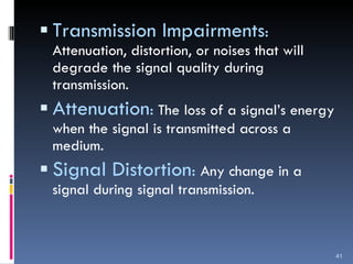 Transmission Impairments :  Attenuation, distortion, or noises that will degrade the signal quality during transmission. Attenuation :   The loss of a signal’s energy when the signal is transmitted across a medium. Signal Distortion :  Any change in a signal during signal transmission. 