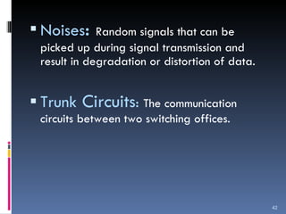 Noises :  Random signals that can be picked up during signal transmission and result in degradation or distortion of data. Trunk  Circuits :  The communication circuits between two switching offices. 