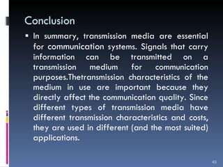 Conclusion In summary, transmission media are essential for  communication  systems. Signals that carry information can be transmitted on a transmission medium for communication purposes.Thetransmission characteristics of the medium in use are important because they directly affect the communication quality. Since different types of transmission media have different transmission characteristics and costs, they are used in different (and the most suited) applications. 