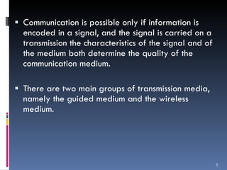 Communication is possible only if information is encoded in a signal, and the signal is carried on a transmission the characteristics of the signal and of the medium both determine the quality of the communication medium. There are two main groups of transmission media, namely the guided medium and the wireless medium. 