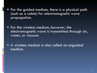 For the guided medium, there is a physical path (such as a cable) for electromagnetic wave propagation. For the wireless medium, however, the electromagnetic wave is transmitted through air, water, or vacuum.  A wireless medium is also called an unguided medium. 