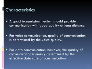 Characteristics A good transmission medium should provide communication with good quality at long distance. For voice communication, quality of communication is determined by the voice quality. For data communication, however, the quality of communication is mainly determined by the effective data rate of communication. 