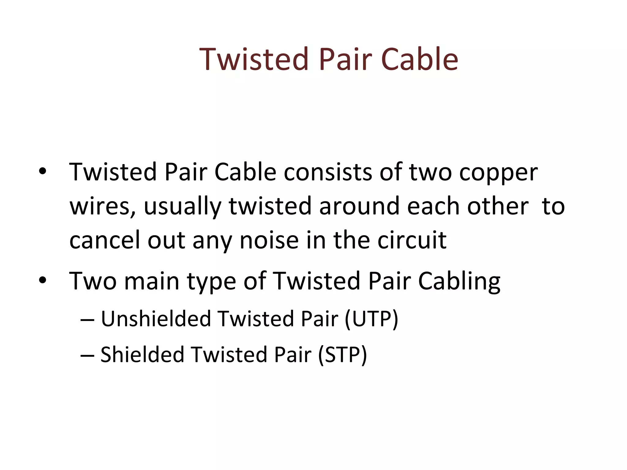 Twisted Pair Cable Twisted Pair Cable consists of two copper wires, usually twisted around each other  to cancel out any noise in the circuit Two main type of Twisted Pair Cabling Unshielded Twisted Pair (UTP) Shielded Twisted Pair (STP) 
