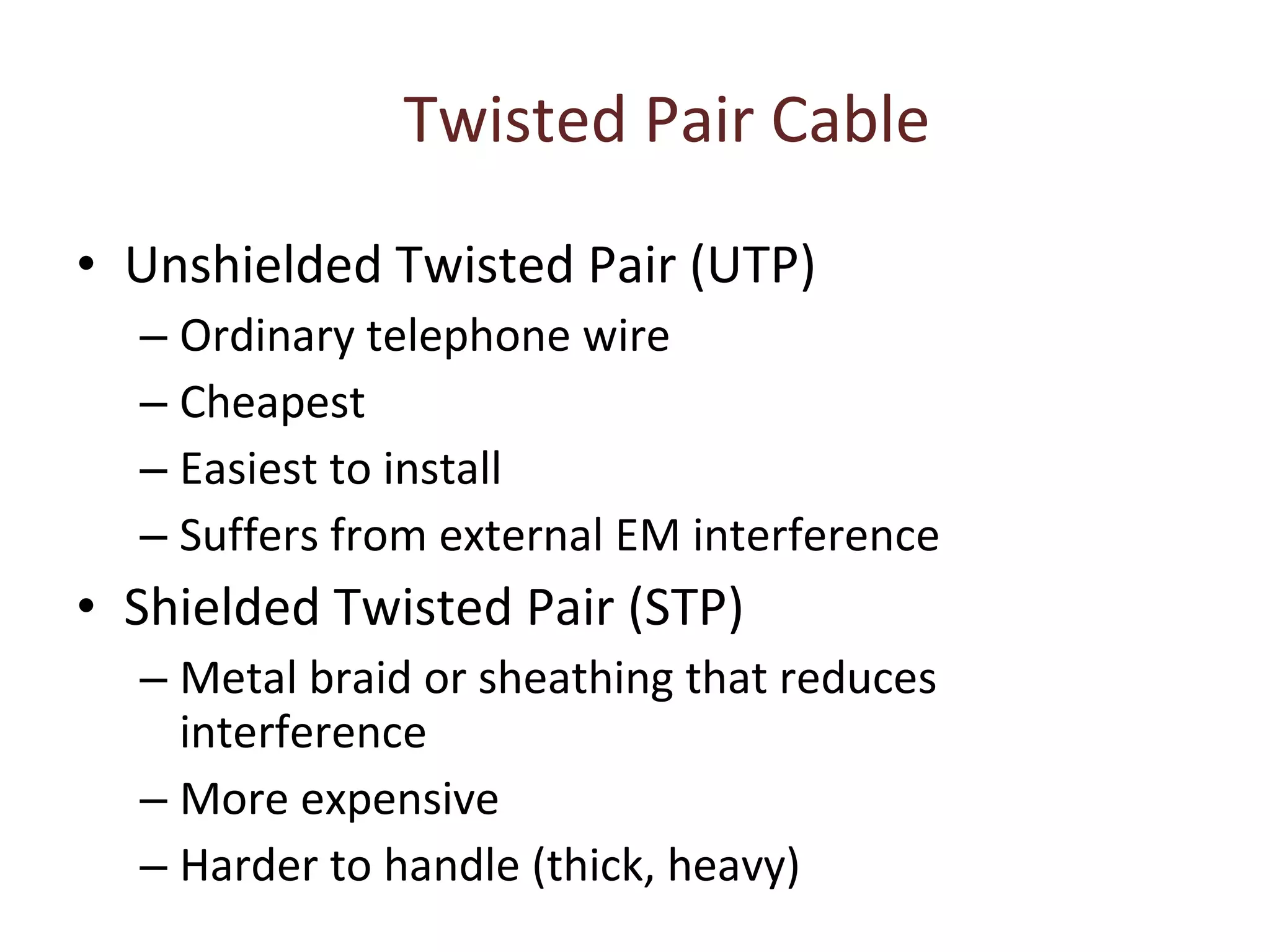 Twisted Pair Cable Unshielded Twisted Pair (UTP) Ordinary telephone wire Cheapest Easiest to install Suffers from external EM interference Shielded Twisted Pair (STP) Metal braid or sheathing that reduces interference More expensive Harder to handle (thick, heavy) 