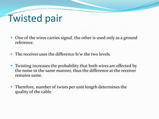Twisted pair
 One of the wires carries signal, the other is used only as a ground
  reference.

 The receiver uses the difference b/w the two levels.

 Twisting increases the probability that both wires are effected by
  the noise in the same manner, thus the difference at the receiver
  remains same.

 Therefore, number of twists per unit length determines the
  quality of the cable.
 
