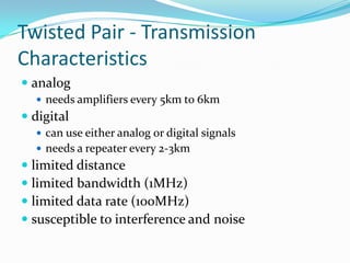 Twisted Pair - Transmission
Characteristics
 analog
   needs amplifiers every 5km to 6km
 digital
   can use either analog or digital signals
   needs a repeater every 2-3km
 limited distance
 limited bandwidth (1MHz)
 limited data rate (100MHz)
 susceptible to interference and noise
 