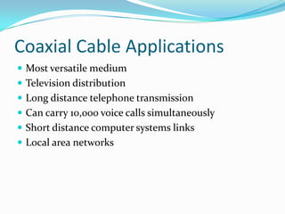 Coaxial Cable Applications
 Most versatile medium
 Television distribution
 Long distance telephone transmission
 Can carry 10,000 voice calls simultaneously
 Short distance computer systems links
 Local area networks
 