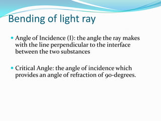Bending of light ray
 Angle of Incidence (I): the angle the ray makes
  with the line perpendicular to the interface
  between the two substances

 Critical Angle: the angle of incidence which
  provides an angle of refraction of 90-degrees.
 