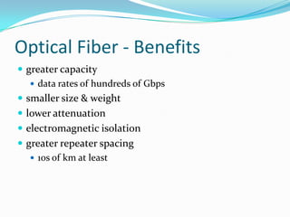 Optical Fiber - Benefits
 greater capacity
    data rates of hundreds of Gbps
 smaller size & weight
 lower attenuation
 electromagnetic isolation
 greater repeater spacing
    10s of km at least
 
