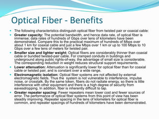 Optical Fiber - Benefits
 The following characteristics distinguish optical fiber from twisted pair or coaxial cable:
 Greater capacity: The potential bandwidth, and hence data rate, of optical fiber is
  immense; data rates of hundreds of Gbps over tens of kilometers have been
  demonstrated. Compare this to the practical maximum of hundreds of Mbps over
  about 1 km for coaxial cable and just a few Mbps over 1 km or up to 100 Mbps to 10
  Gbps over a few tens of meters for twisted pair.
 Smaller size and lighter weight: Optical fibers are considerably thinner than coaxial
  cable or bundled twisted-pair cable. For cramped conduits in buildings and
  underground along public rights-of-way, the advantage of small size is considerable.
  The corresponding reduction in weight reduces structural support requirements.
 Lower attenuation: Attenuation is significantly lower for optical fiber than for coaxial
  cable or twisted pair, and is constant over a wide range.
 Electromagnetic isolation: Optical fiber systems are not affected by external
  electromagnetic fields. Thus the system is not vulnerable to interference, impulse
  noise, or crosstalk. By the same token, fibers do not radiate energy, so there is little
  interference with other equipment and there is a high degree of security from
  eavesdropping. In addition, fiber is inherently difficult to tap.
 Greater repeater spacing: Fewer repeaters mean lower cost and fewer sources of
  error. The performance of optical fiber systems from this point of view has been
  steadily improving. Repeater spacing in the tens of kilometers for optical fiber is
  common, and repeater spacings of hundreds of kilometers have been demonstrated.
 