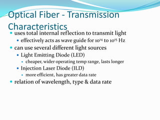 Optical Fiber - Transmission
Characteristics
 uses total internal reflection to transmit light
    effectively acts as wave guide for 1014 to 1015 Hz
 can use several different light sources
    Light Emitting Diode (LED)
        cheaper, wider operating temp range, lasts longer
    Injection Laser Diode (ILD)
      more efficient, has greater data rate

 relation of wavelength, type & data rate
 