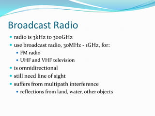 Broadcast Radio
 radio is 3kHz to 300GHz
 use broadcast radio, 30MHz - 1GHz, for:
    FM radio
    UHF and VHF television
 is omnidirectional
 still need line of sight
 suffers from multipath interference
    reflections from land, water, other objects
 