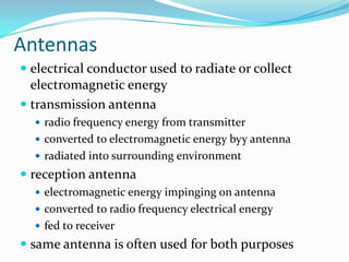Antennas
 electrical conductor used to radiate or collect
  electromagnetic energy
 transmission antenna
   radio frequency energy from transmitter
   converted to electromagnetic energy byy antenna
   radiated into surrounding environment
 reception antenna
   electromagnetic energy impinging on antenna
   converted to radio frequency electrical energy
   fed to receiver
 same antenna is often used for both purposes
 