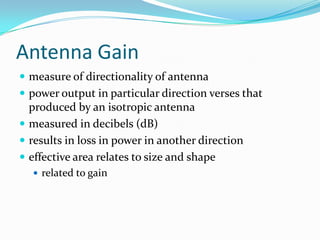Antenna Gain
 measure of directionality of antenna
 power output in particular direction verses that
  produced by an isotropic antenna
 measured in decibels (dB)
 results in loss in power in another direction
 effective area relates to size and shape
   related to gain
 