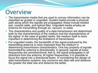 Overview
 The transmission media that are used to convey information can be
  classified as guided or unguided. Guided media provide a physical
  path along which the signals are propagated; these include twisted
  pair, coaxial cable, and optical fiber. Unguided media employ an
  antenna for transmitting through air, vacuum, or water.
 The characteristics and quality of a data transmission are determined
  both by the characteristics of the medium and the characteristics of
  the signal. In the case of guided media, the medium itself is more
  important in determining the limitations of transmission.
 For unguided media, the bandwidth of the signal produced by the
  transmitting antenna is more important than the medium in
  determining transmission characteristics. One key property of signals
  transmitted by antenna is directionality. In general, signals at lower
  frequencies are omnidirectional; that is, the signal propagates in all
  directions from the antenna. At higher frequencies, it is possible to
  focus the signal into a directional beam. In considering the design of
  data transmission systems, key concerns are data rate and distance:
  the greater the data rate and distance the better.
 