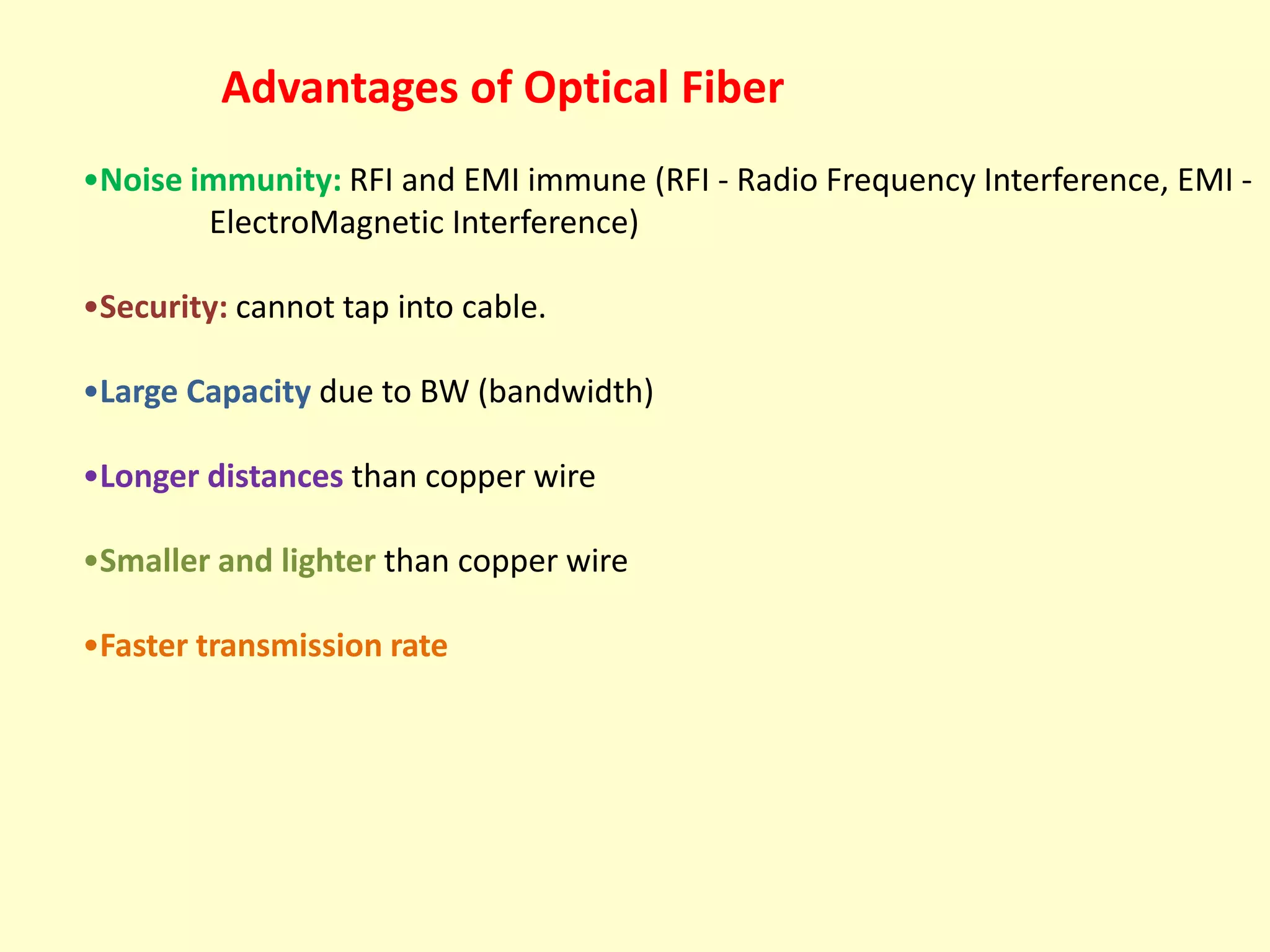 Advantages of Optical Fiber
•Noise immunity: RFI and EMI immune (RFI - Radio Frequency Interference, EMI ElectroMagnetic Interference)
•Security: cannot tap into cable.
•Large Capacity due to BW (bandwidth)
•Longer distances than copper wire
•Smaller and lighter than copper wire
•Faster transmission rate

 