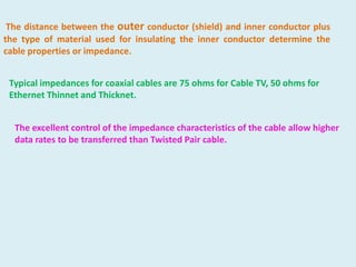 The distance between the outer conductor (shield) and inner conductor plus
the type of material used for insulating the inner conductor determine the
cable properties or impedance.

Typical impedances for coaxial cables are 75 ohms for Cable TV, 50 ohms for
Ethernet Thinnet and Thicknet.
The excellent control of the impedance characteristics of the cable allow higher
data rates to be transferred than Twisted Pair cable.

 