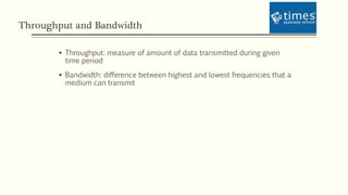 Throughput and Bandwidth
 Throughput: measure of amount of data transmitted during given
time period
 Bandwidth: difference between highest and lowest frequencies that a
medium can transmit
 