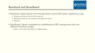 Baseband and Broadband
 Baseband: digital signals sent through direct current (DC) pulses applied to a wire
 Requires exclusive use of wire’s capacity
 Baseband systems can transmit one signal at a time
 Ethernet
 Broadband: signals modulated as radiofrequency (RF) analog waves that use
different frequency ranges
 Does not encode information as digital pulses
 