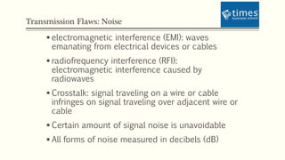Transmission Flaws: Noise
 electromagnetic interference (EMI): waves
emanating from electrical devices or cables
 radiofrequency interference (RFI):
electromagnetic interference caused by
radiowaves
 Crosstalk: signal traveling on a wire or cable
infringes on signal traveling over adjacent wire or
cable
 Certain amount of signal noise is unavoidable
 All forms of noise measured in decibels (dB)
 