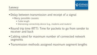 Latency
 Delay between transmission and receipt of a signal
 Many possible causes:
 Cable length
 Intervening connectivity device (e.g., modems and routers)
 Round trip time (RTT): Time for packets to go from sender to
receiver and back
 Cabling rated for maximum number of connected network
segments
 Transmission methods assigned maximum segment lengths
 