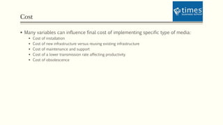 Cost
 Many variables can influence final cost of implementing specific type of media:
 Cost of installation
 Cost of new infrastructure versus reusing existing infrastructure
 Cost of maintenance and support
 Cost of a lower transmission rate affecting productivity
 Cost of obsolescence
 