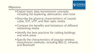 Objectives
 Explain basic data transmission concepts,
including full duplexing, attenuation, and noise
 Describe the physical characteristics of coaxial
cable, STP, UTP, and fiber-optic media
 Compare the benefits and limitations of different
networking media
 Identify the best practices for cabling buildings
and work areas
 Specify the characteristics of popular wireless
transmission methods, including 802.11, infrared,
and Bluetooth
 