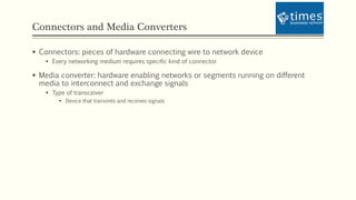 Connectors and Media Converters
 Connectors: pieces of hardware connecting wire to network device
 Every networking medium requires specific kind of connector
 Media converter: hardware enabling networks or segments running on different
media to interconnect and exchange signals
 Type of transceiver
 Device that transmits and receives signals
 