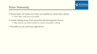 Noise Immunity
 Some types of media are more susceptible to noise than others
 Fiber-optic cable least susceptible
 Install cabling away from powerful electromagnetic forces
 May need to use metal conduit to contain and protect cabling
 Possible to use antinoise algorithms
 