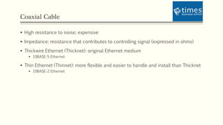 Coaxial Cable
 High resistance to noise; expensive
 Impedance: resistance that contributes to controlling signal (expressed in ohms)
 Thickwire Ethernet (Thicknet): original Ethernet medium
 10BASE-5 Ethernet
 Thin Ethernet (Thinnet): more flexible and easier to handle and install than Thicknet
 10BASE-2 Ethernet
 