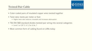 Twisted-Pair Cable
 Color-coded pairs of insulated copper wires twisted together
 Twist ratio: twists per meter or foot
 Higher twist ratio reduces crosstalk and increases attenuation
 TIA/EIA 568 standard divides twisted-pair wiring into several categories
 Level 1 or CAT 3, 4, 5, 5e, 6, 6e, 7
 Most common form of cabling found on LANs today
 