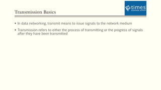 Transmission Basics
 In data networking, transmit means to issue signals to the network medium
 Transmission refers to either the process of transmitting or the progress of signals
after they have been transmitted
 