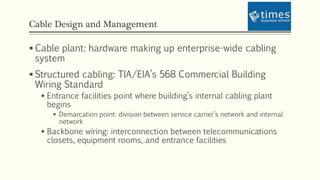 Cable Design and Management
 Cable plant: hardware making up enterprise-wide cabling
system
 Structured cabling: TIA/EIA’s 568 Commercial Building
Wiring Standard
 Entrance facilities point where building’s internal cabling plant
begins
 Demarcation point: division between service carrier’s network and internal
network
 Backbone wiring: interconnection between telecommunications
closets, equipment rooms, and entrance facilities
 
