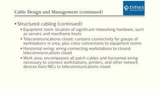 Cable Design and Management (continued)
 Structured cabling (continued):
 Equipment room: location of significant networking hardware, such
as servers and mainframe hosts
 Telecommunications closet: contains connectivity for groups of
workstations in area, plus cross connections to equipment rooms
 Horizontal wiring: wiring connecting workstations to closest
telecommunications closet
 Work area: encompasses all patch cables and horizontal wiring
necessary to connect workstations, printers, and other network
devices from NICs to telecommunications closet
 
