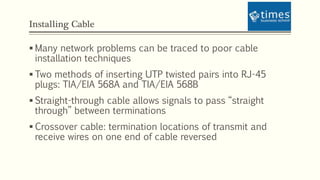 Installing Cable
 Many network problems can be traced to poor cable
installation techniques
 Two methods of inserting UTP twisted pairs into RJ-45
plugs: TIA/EIA 568A and TIA/EIA 568B
 Straight-through cable allows signals to pass “straight
through” between terminations
 Crossover cable: termination locations of transmit and
receive wires on one end of cable reversed
 