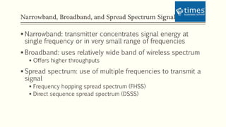 Narrowband, Broadband, and Spread Spectrum Signals
 Narrowband: transmitter concentrates signal energy at
single frequency or in very small range of frequencies
 Broadband: uses relatively wide band of wireless spectrum
 Offers higher throughputs
 Spread spectrum: use of multiple frequencies to transmit a
signal
 Frequency hopping spread spectrum (FHSS)
 Direct sequence spread spectrum (DSSS)
 