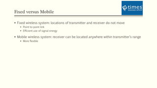 Fixed versus Mobile
 Fixed wireless system: locations of transmitter and receiver do not move
 Point-to-point link
 Efficient use of signal energy
 Mobile wireless system: receiver can be located anywhere within transmitter’s range
 More flexible
 