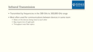 Infrared Transmission
 Transmitted by frequencies in the 300-GHz to 300,000-GHz range
 Most often used for communications between devices in same room
 Relies on the devices being close to each other
 May require line-of-sight path
 Throughput rivals fiber-optics
 