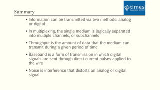 Summary
 Information can be transmitted via two methods: analog
or digital
 In multiplexing, the single medium is logically separated
into multiple channels, or subchannels
 Throughput is the amount of data that the medium can
transmit during a given period of time
 Baseband is a form of transmission in which digital
signals are sent through direct current pulses applied to
the wire
 Noise is interference that distorts an analog or digital
signal
 