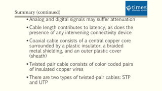 Summary (continued)
 Analog and digital signals may suffer attenuation
 Cable length contributes to latency, as does the
presence of any intervening connectivity device
 Coaxial cable consists of a central copper core
surrounded by a plastic insulator, a braided
metal shielding, and an outer plastic cover
(sheath)
 Twisted-pair cable consists of color-coded pairs
of insulated copper wires
 There are two types of twisted-pair cables: STP
and UTP
 
