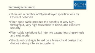 Summary (continued)
 There are a number of Physical layer specifications for
Ethernet networks
 Fiber-optic cable provides the benefits of very high
throughput, very high resistance to noise, and excellent
security
 Fiber cable variations fall into two categories: single-mode
and multimode
 Structured cabling is based on a hierarchical design that
divides cabling into six subsystems
 