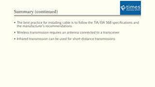 Summary (continued)
 The best practice for installing cable is to follow the TIA/EIA 568 specifications and
the manufacturer’s recommendations
 Wireless transmission requires an antenna connected to a transceiver
 Infrared transmission can be used for short-distance transmissions
 