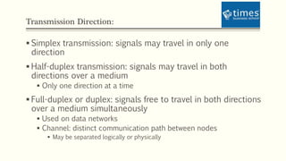 Transmission Direction:
 Simplex transmission: signals may travel in only one
direction
 Half-duplex transmission: signals may travel in both
directions over a medium
 Only one direction at a time
 Full-duplex or duplex: signals free to travel in both directions
over a medium simultaneously
 Used on data networks
 Channel: distinct communication path between nodes
 May be separated logically or physically
 