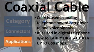 Coaxial Cable
Category
Connectors
Applications
• Coax is used in analog
telephone n/w to carry over
10,000 voice signals.
• It is used in digital telephone
n/w to CARRY DIGITAL DATA
UPTO 600 mbps.
 