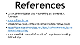 References
• Data Communication and Networking 5E, Behrouz A.
Forouzan
• www.wikipedia.org
• searchnetworking.techtarget.com/definition/networking/
• https://commotionwireless.net/docs/cck/networking/learn-
networking-basics/
• www.wavelink.com.au/information/computer-networking-
defined.php
 