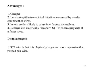 Advantages :
1. Cheaper
2. Less susceptible to electrical interference caused by nearby
equipment or wires.
3. In turn are less likely to cause interference themselves.
4. Because it is electrically "cleaner", STP wire can carry data at
a faster speed.
Disadvantages :
1. STP wire is that it is physically larger and more expensive than
twisted pair wire.
7.11
 