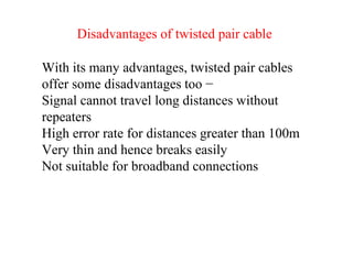 With its many advantages, twisted pair cables
offer some disadvantages too −
Signal cannot travel long distances without
repeaters
High error rate for distances greater than 100m
Very thin and hence breaks easily
Not suitable for broadband connections
Disadvantages of twisted pair cable
 