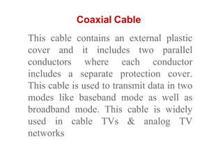 Coaxial Cable
This cable contains an external plastic
cover and it includes two parallel
conductors where each conductor
includes a separate protection cover.
This cable is used to transmit data in two
modes like baseband mode as well as
broadband mode. This cable is widely
used in cable TVs & analog TV
networks
 