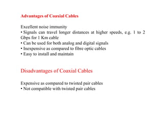 Advantages of Coaxial Cables
Excellent noise immunity
• Signals can travel longer distances at higher speeds, e.g. 1 to 2
Gbps for 1 Km cable
• Can be used for both analog and digital signals
• Inexpensive as compared to fibre optic cables
• Easy to install and maintain
Disadvantages of Coaxial Cables
Expensive as compared to twisted pair cables
• Not compatible with twisted pair cables
 