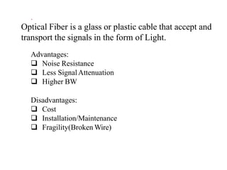 Optical Fiber is a glass or plastic cable that accept and
transport the signals in the form of Light.
Advantages:
 Noise Resistance
 Less SignalAttenuation
 Higher BW
Disadvantages:
 Cost
 Installation/Maintenance
 Fragility(Broken Wire)
.
 